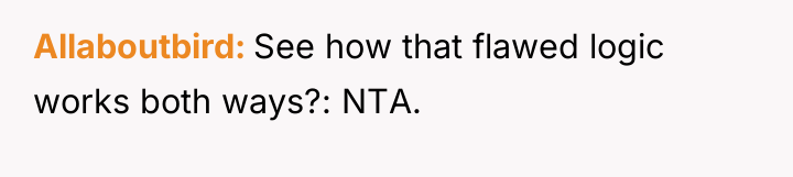 Allaboutbird See how that flawed logic works both ways?: NTA.