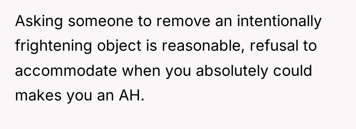 Asking someone to remove an intentionally frightening object is reasonable,...