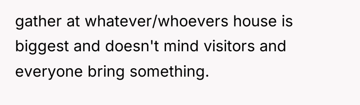 gather at whatever/whoevers house is biggest and doesn't mind visitors...