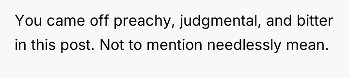 You came off preachy, judgmental, and bitter in this post....