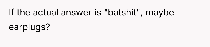 If the actual answer is "batshit", maybe earplugs?