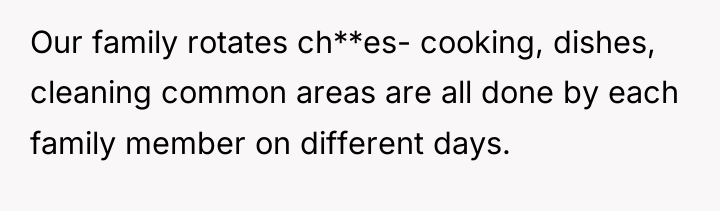 Our family rotates ch**es- cooking, dishes, cleaning common areas are...