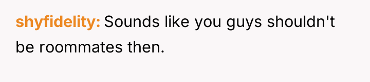 shyfidelity Sounds like you guys shouldn't be roommates then.