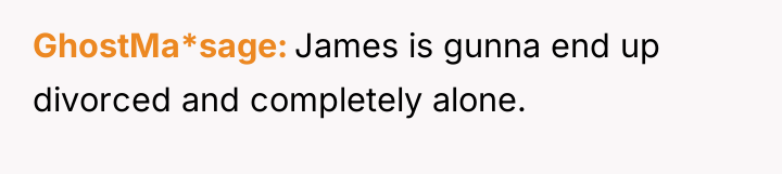 GhostMa*sage James is gunna end up divorced and completely alone.