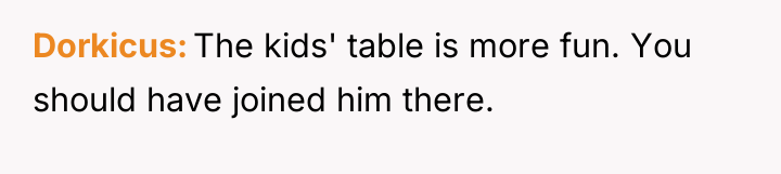 Dorkicus The kids' table is more fun. You should have...