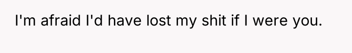 I'm afraid I'd have lost my shit if I were...