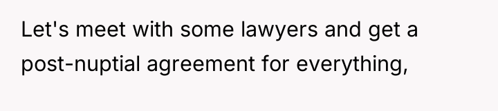 Let's meet with some lawyers and get a post-nuptial agreement...