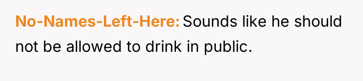 No-Names-Left-Here Sounds like he should not be allowed to drink...