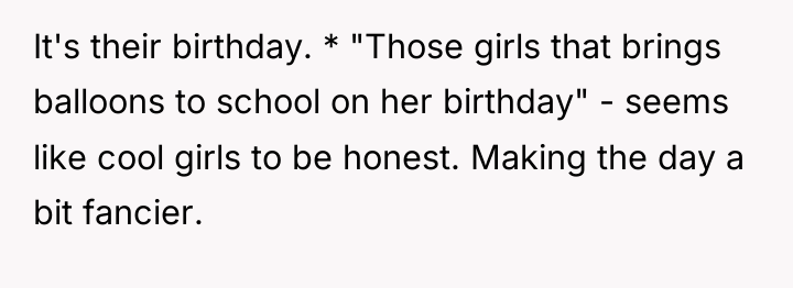 It's their birthday. * "Those girls that brings balloons to...