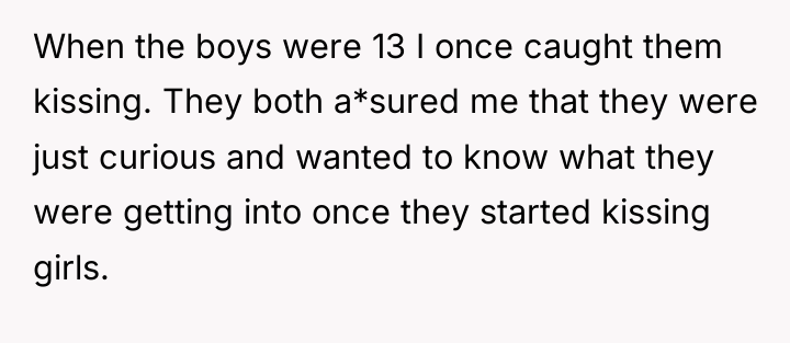 When the boys were 13 I once caught them kissing....