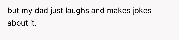 but my dad just laughs and makes jokes about it.
