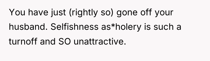 You have just (rightly so) gone off your husband. Selfishness...