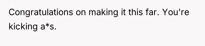 Congratulations on making it this far. You're kicking a*s.