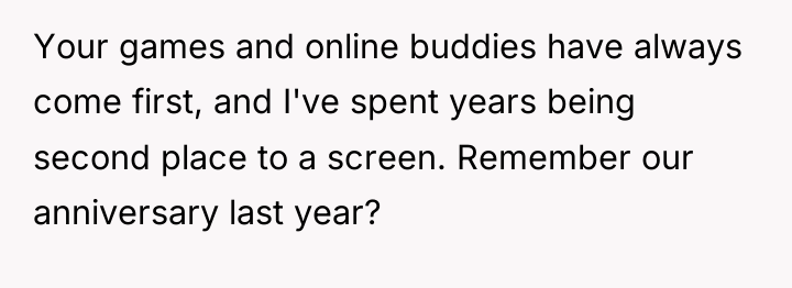 Your games and online buddies have always come first, and...
