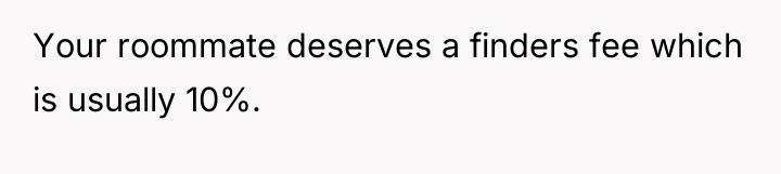 Your roommate deserves a finders fee which is usually 10%.