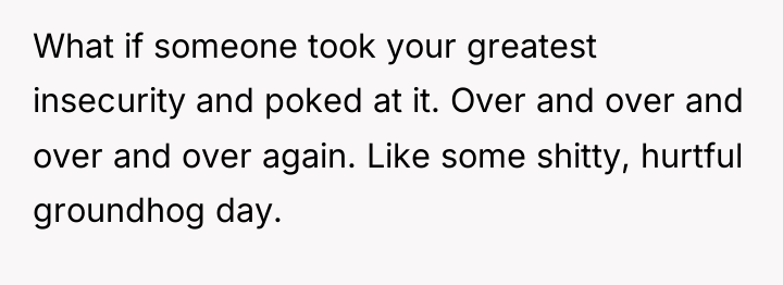 What if someone took your greatest insecurity and poked at...