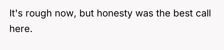 It's rough now, but honesty was the best call here.