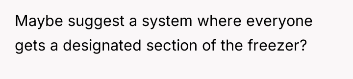 Maybe suggest a system where everyone gets a designated section...