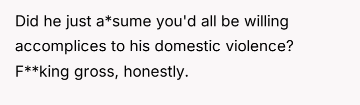 Did he just a*sume you'd all be willing accomplices to...