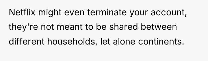 Netflix might even terminate your account, they're not meant to...