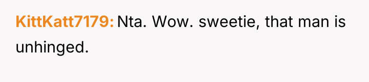 KittKatt7179 Nta. Wow. sweetie, that man is unhinged.