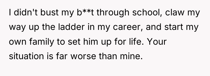 I didn't bust my b**t through school, claw my way...