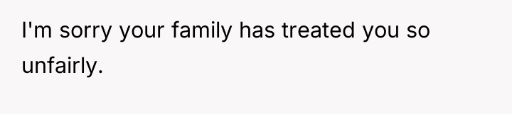 I'm sorry your family has treated you so unfairly.