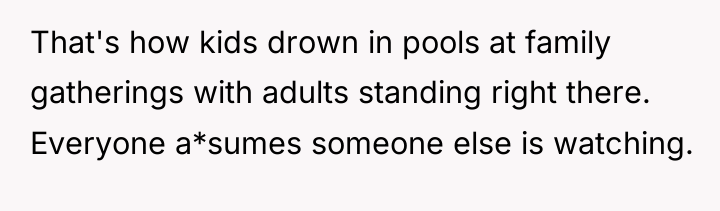 That's how kids drown in pools at family gatherings with...