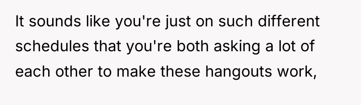 It sounds like you're just on such different schedules that...