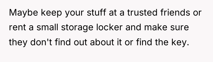 Maybe keep your stuff at a trusted friends or rent...
