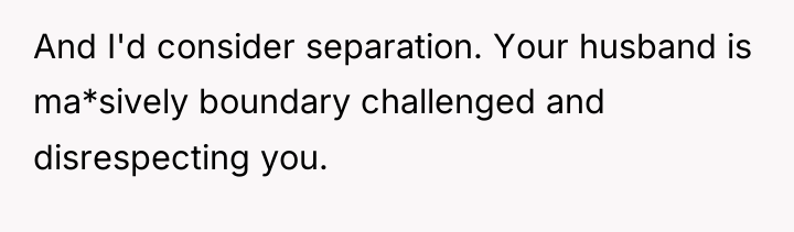 And I'd consider separation. Your husband is ma*sively boundary challenged...