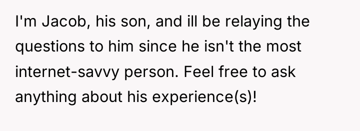 I'm Jacob, his son, and ill be relaying the questions...