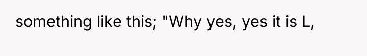 something like this; "Why yes, yes it is L,