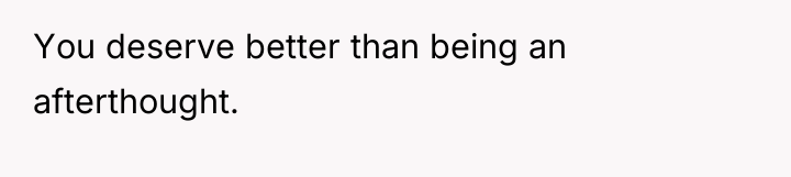 You deserve better than being an afterthought.