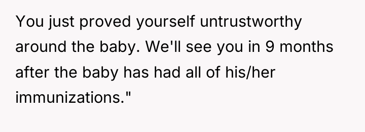 You just proved yourself untrustworthy around the baby. We'll see...