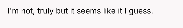 I'm not, truly but it seems like it I guess.