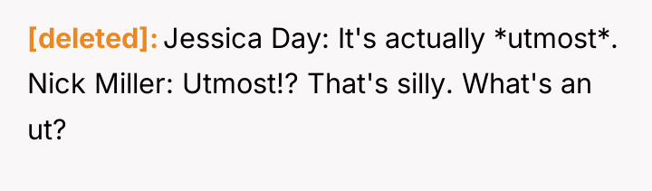 [deleted] Jessica Day: It's actually *utmost*. Nick Miller: Utmost!? That's...