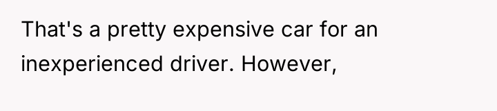 That's a pretty expensive car for an inexperienced driver. However,