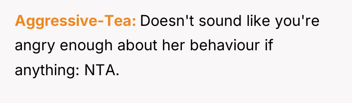 Aggressive-Tea Doesn't sound like you're angry enough about her behaviour...