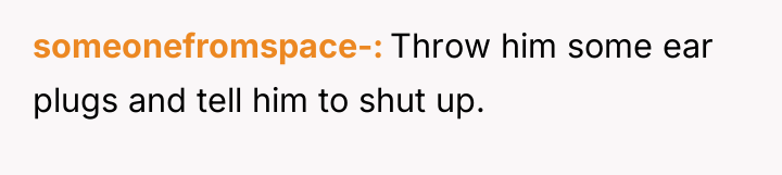 someonefromspace- Throw him some ear plugs and tell him to...