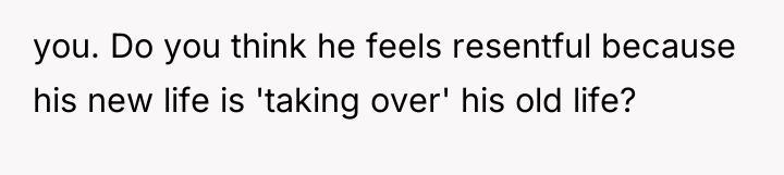 you. Do you think he feels resentful because his new...