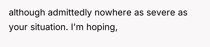 although admittedly nowhere as severe as your situation. I'm hoping,