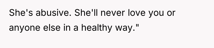 She's abusive. She'll never love you or anyone else in...