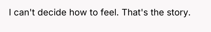 I can't decide how to feel. That's the story.