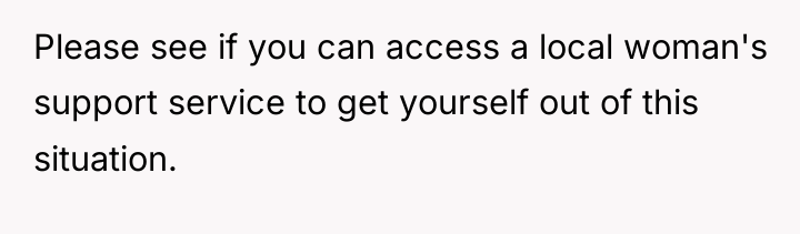 Please see if you can access a local woman's support...