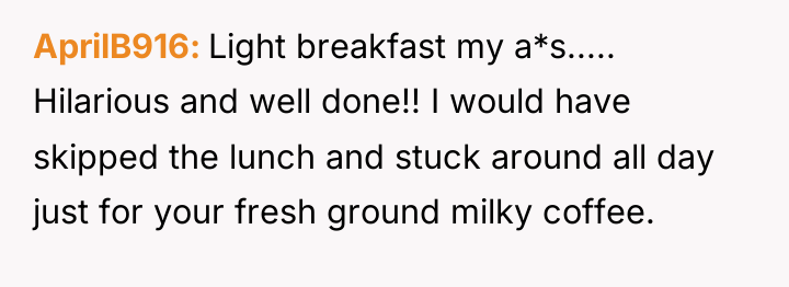AprilB916 Light breakfast my a*s..... Hilarious and well done!! I...