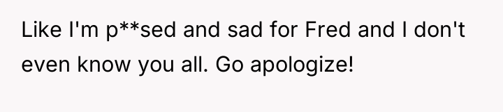 Like I'm p**sed and sad for Fred and I don't...