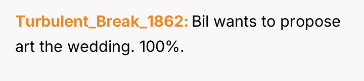 Turbulent_Break_1862 Bil wants to propose art the wedding. 100%.