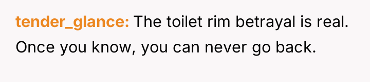 tender_glance The toilet rim betrayal is real. Once you know,...