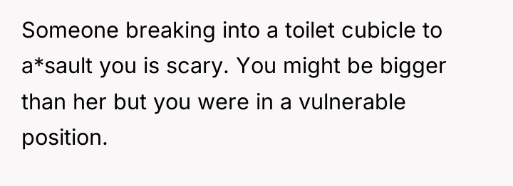 Someone breaking into a toilet cubicle to a*sault you is...